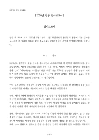 환경정의 29차 정기총회
- 64 -
【2020년 활동 감사보고서】
감사보고서
정관 제19조에 의거 2020년 1월 1부터 12월 31일까지의 환경정의 활동에 대한 감사를
실시하고 그 결과를 다음과 같이 통보하오니 (사)환경정의 운영에 반영해주시기를 바랍니
다.
-다 음-
2020년도 환경정의 활동 감사를 준비하면서 사무처로부터 각 본부별 사업평가서를 받아
보았습니다. 제3기 운동(2015~2020) 5년 차로 ‘환경, 사회적 약자와 함께하는 환경정의
운동 강화’ ‘지속가능한 조직운영 기반 조성’ 라는 2020년 환경정의 운동 방향과 이에
따른 하부 운동 목표 속에서 각 본부들은 사전에 계획된 과제를 전례 없는 코로나19 팬
데믹 상황에서도 훌륭히 수행하였다고 평가합니다.
이와 같은 2020년 환경정의 운동에 이어 2021년도에도 지속가능 한 환경정의 운동 토대
가 마련되기를 바라는 마음에서 아래와 같은 내용을 주문합니다.
첫째, 제3기 5년차 환경정의 지역운동 모델 만들기는 활동가들의 헌신적인 노력으로 지
역 기반 마련이라는 성과가 있었습니다. 다만, 지역운동에 사무처 역량 집중과 소통의 아
쉬운 부분과 환경단체로서 역할 축소, 환경현안 대응의 어려움 등의 문제점이 있었고 향
후 종전 성과를 이어 나가면서 문제점을 보완해야 할 것입니다.
둘째, 기후위기로 인한 위기의식이 느껴지는 지금이 사회적 공감대를 만들어 낼 수 있는
중요한 기회라 생각하며, 지난해 유튜브 홍보성과를 더욱 다양한 콘텐츠와 전문성을 갖
춘다면 변화하는 시대에 맞는 환경정의 운동에 중요한 역할을 할 것으로 판단됩니다.
셋째, 소수 인원으로 연구사업 수행 등 중첩된 업무가 활동가의 운동 추진력을 약화시키
 