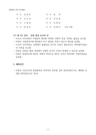 환경정의 29차 정기총회
- 7 -
이 사 임 종 한 이 사 원 명
이 사 김 순 영 이 사 김 진 홍
이 사 고 재 경 이 사 문 태 훈
이 사 반 영 운 이 사 원 혜 덕 이상 10명.
4.7 제 7호 안건 강령 변경 보고의 건
- 이오이 사무처장이 의결참여 대의원 54명중 54명이 찬성, 반대는 없음을 보고함.
- 의장은 서면결의서에 대의원이 추가 제안한 의견이 있는지 확인을 요청함.
- 이오이 사무처장은 강령에서 불필요한 문구의 조정이 필요하다는 대의원(이상윤)
의 의견을 보고함.
- 의장은 2020년 활동 과정에서 강령의 문구의 조정이 반영될 수 있도록 요청함.
- 의장은 법정원수에 달하는 회원의 찬성으로 제7호 안건이 원안대로 의결되었음을
선포함.
5. 폐회선언
- 의장은 이상으로써 회원총회의 목적의안 전부를 심의 종료하였으므로, 폐회를 선
언함 (회의종료시간 16시)
 