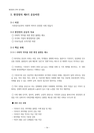 환경정의 29차 정기총회
- 74 -
2. 환경정의 제4기 운동비전
2-1 비전
기후위기로부터 사회적 약자가 안전한 사회 만들기
2-2 환경정의 운동의 목표
◯ 사회적 약자를 위한 환경 불평등 해소
◯ 국가와 기업의 환경정의성 강화
◯ 지속가능한 조직기반 마련
2-3 핵심 과제
2-3-1 사회적 약자를 위한 환경 불평등 해소
◯ 화석연료 중심의 사회는 과밀, 과속, 막개발로 생태계 파괴는 물론이고 기후위기, 일상화된 인수
공통 전염병, 불평등의 심화 때문에 ‘공존’과 ‘전환’이라는 화두가 전 세계적 이슈로 부각되고 있음
◯ 가속화되는 기후위기 속에서 2050 net-zero 사회를 위해 신 기후 체계를 명시하고, 국· 내외
다양한 환경정책들이 발표되고 시행되고 있음
◯ 기후위기와 같은 일상적인 재난사회에서 위기에서 비롯된 피해는 평등하지 않게 나타나는 양상
을 보임. 특히 폭염, 폭우, 한파 등 기상이변 때문인 피해에 대한 적응 부분에 사회·환경적 약자는
피해를 줄일 수 있는 경제적 능력, 정보의 접근성이 떨어지는 추세임
◯ 특히 성장을 중심으로 하는 경제체계 안에서 미래세대, 취약계층, 취약 직업군 등은 더욱더 심
화하는 경제적 환경적 불평등에 노출되어 있고 이를 노정할 기회 역시 제한적임
◯ 이에 대해 인지적, 절차적, 분배적, 교정적 관점으로 기후정의 운동을 펼쳐나가며, 환경정의 관
점을 더욱 심화시켜 사회문제를 해결하고 불평등 해소를 위한 대안 사회로 나가고자 함
■ 관련 추진 과제
- 기후위기 민감, 취약계층 불평등 사례 발굴 및 대응
- 기후위기 취약계층 당사자 운동 지원
- 기후위기 대응 먹거리 자급 기반 마련
- 취약계층 먹거리 기본권 강화
- 어린이 활동 공간 유해물질 사용 저감
 