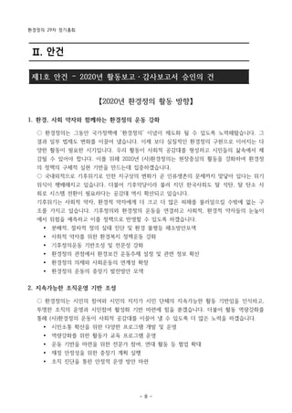 환경정의 29차 정기총회
- 8 -
Ⅱ. 안건
제1호 안건 – 2020년 활동보고・감사보고서 승인의 건
【2020년 환경정의 활동 방향】
1. 환경, 사회 약자와 함께하는 환경정의 운동 강화
○ 환경정의는 그동안 국가정책에 ‘환경정의’ 이념이 제도화 될 수 있도록 노력해왔습니다. 그
결과 일부 법제도 변화를 이끌어 냈습니다. 이제 보다 실질적인 환경정의 구현으로 이어지는 다
양한 활동이 필요한 시기입니다. 우리 활동이 사회적 공감대를 형성하고 시민들의 삶속에서 체
감될 수 있어야 합니다. 이를 위해 2020년 (사)환경정의는 현장중심의 활동을 강화하여 환경정
의 정책의 구체적 실현 기반을 만드는데 집중하겠습니다.
○ 국내외적으로 기후위기로 인한 지구상의 변화가 곧 인류생존의 문제까지 맞닿아 있다는 위기
위식이 팽배해지고 있습니다. 더불어 기후악당이라 불려 지던 한국사회도 탈 석탄, 탈 탄소 사
회로 시스템 전환이 필요하다는 공감대 역시 확산되고 있습니다.
기후위기는 사회적 약자, 환경적 약자에게 더 크고 더 많은 피해를 불러일으킬 수밖에 없는 구
조를 가지고 있습니다. 기후정의와 환경정의 운동을 연결하고 사회적, 환경적 약자들의 눈높이
에서 위험을 예측하고 이를 정책으로 반영할 수 있도록 하겠습니다.
Ÿ 분배적, 절차적 정의 실태 진단 및 환경 불평등 해소방안모색
Ÿ 사회적 약자를 위한 환경복지 정책운동 강화
Ÿ 기후정의운동 기반조성 및 전문성 강화
Ÿ 환경정의 관점에서 환경보건 운동주제 설정 및 관련 정보 확산
Ÿ 환경정의 의제와 사회운동의 연계성 확장
Ÿ 환경정의 운동의 중장기 발전방안 모색
2. 지속가능한 조직운영 기반 조성
○ 환경정의는 시민의 참여와 시민의 지지가 시민 단체의 지속가능한 활동 기반임을 인식하고,
투명한 조직의 운영과 시민참여 활성화 기반 마련에 힘을 쏟겠습니다. 더불어 활동 역량강화를
통해 (사)환경정의 운동이 사회적 공감대를 이끌어 낼 수 있도록 더 많은 노력을 하겠습니다.
Ÿ 시민소통 확산을 위한 다양한 프로그램 개발 및 운영
Ÿ 역량강화를 위한 활동가 교육 프로그램 운영
Ÿ 운동 기반을 마련을 위한 전문가 참여, 연대 활동 등 협업 확대
Ÿ 재정 안정성을 위한 중장기 계획 실행
Ÿ 조직 진단을 통한 안정적 운영 방안 마련
 