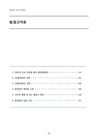 환경정의 29차 정기총회
- 80 -
1. 2021년 운동 단위별 세부 활동계획(안) • • • • • • • • • • • • • • • • 81
2. (사)환경정의 정관 • • • • • • • • • • • • • • • • • • • • • • • • • • 121
3. (사)환경정의 강령 • • • • • • • • • • • • • • • • • • • • • • • • • • 128
4. 환경정의 대의원 소개 • • • • • • • • • • • • • • • • • • • • • • • 129
5. 사무처 체계 및 상근 활동가 명단 • • • • • • • • • • • • • • • • • • 130
6. 환경정의 임원 구성 • • • • • • • • • • • • • • • • • • • • • • • • 131
Ⅲ.참고자료
 