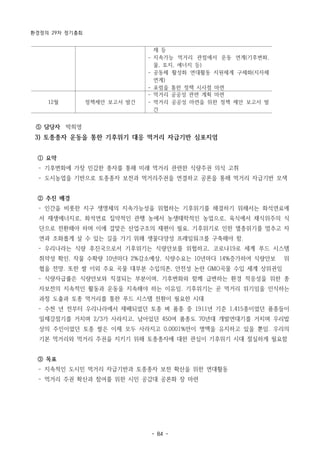 환경정의 29차 정기총회
- 84 -
제 등
- 지속가능 먹거리 관점에서 운동 연계(기후변화,
물, 토지, 에너지 등)
- 공동체 활성화 연대활동 지원체계 구체화(지자체
연계)
- 포럼을 통한 정책 시사점 마련
12월 정책제안 보고서 발간
- 먹거리 공공성 관련 계획 마련
- 먹거리 공공성 마련을 위한 정책 제안 보고서 발
간
⑤ 담당자 박희영
3) 토종종자 운동을 통한 기후위기 대응 먹거리 자급기반 심포지엄
① 요약
­ 기후변화에 가장 민감한 종자를 통해 미래 먹거리 관련한 식량주권 의식 고취
­ 도시농업을 기반으로 토종종자 보전과 먹거리주권을 연결하고 공론을 통해 먹거리 자급기반 모색
② 추진 배경
­ 인간을 비롯한 지구 생명체의 지속가능성을 위협하는 기후위기를 해결하기 위해서는 화석연료에
서 재생에너지로, 화석연료 집약적인 관행 농에서 농생태학적인 농업으로, 육식에서 채식위주의 식
단으로 전환해야 하며 이에 걸맞은 산업구조의 재편이 필요. 기후위기로 인한 멸종위기를 멈추고 자
연과 조화롭게 살 수 있는 길을 가기 위해 생물다양성 프레임워크를 구축해야 함.
­ 우리나라는 식량 후진국으로서 기후위기는 식량안보를 위협하고, 코로나19로 세계 푸드 시스템
취약성 확인. 작물 수확량 10년마다 2%감소예상, 식량수요는 10년마다 14%증가하여 식량안보 위
협을 전망. 또한 쌀 이외 주요 곡물 대부분 수입의존, 안전성 논란 GMO곡물 수입 세계 상위권임
­ 식량자급률은 식량안보와 직결되는 부분이며, 기후변화와 함께 급변하는 환경 적응성을 위한 종
자보전의 지속적인 활동과 운동을 지속해야 하는 이유임. 기후위기는 곧 먹거리 위기임을 인식하는
과정 도출과 토종 먹거리를 통한 푸드 시스템 전환이 필요한 시대
­ 수천 년 전부터 우리나라에서 재배되었던 토종 벼 품종 중 1911년 기준 1,415종이었던 품종들이
일제강점기를 거치며 2/3가 사라지고, 남아있던 450여 품종도 70년대 개발연대기를 거치며 우리밥
상의 주인이었던 토종 쌀은 이제 모두 사라지고 0.0001%만이 명맥을 유지하고 있을 뿐임. 우리의
기본 먹거리와 먹거리 주권을 지키기 위해 토종종자에 대한 관심이 기후위기 시대 절실하게 필요함
③ 목표
­ 지속적인 도시민 먹거리 자급기반과 토종종자 보전 확산을 위한 연대활동
­ 먹거리 주권 확산과 참여를 위한 시민 공감대 공론화 장 마련
 