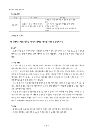 환경정의 29차 정기총회
- 85 -
일정 프로그램명 세부내용
6월~8월
토종종자 운동 현황과 먹거리
자급기반 확대를 위한 심포지엄
- 서울시 25개 자치구별 토종종자 운동 현황
공유
- 도시 먹거리 자급기반 확대를 위한 정책
비전과 방향성 제시
- 기후위기와 먹거리 주권을 위한 먹거리정의
의제화
④ 프로그램
⑤ 담당자 유재숙
4) 재난시대 아동·청소년 먹거리 불평등 해소를 위한 환경복지교육
① 요약
­ 코로나19와 같은 재난사회에서 극명하게 드러난 먹거리 사각지대의 소외 아동·청소년을 대상으로
먹거리교육을 통해 지속적인 관계 맺기와 결식문제 해결에서 식사권리 보장 차원의 사회운동으로
연결
② 추진 배경
­ 코로나19와 같은 사회적인 재난에 드러난 취약계층 아동·청소년의 먹거리와 식생활 환경 개선을
위해 취약계층 먹거리 기본권 보장과 지속적인 사회급식 및 먹거리 지원을 위한 방안 모색
­ 장기적인 사회적 재난 속에서 취약계층에게 제공되어야 할 공공영역의 급식과 돌봄의 중단사태는
가정과 민간시설에 고스란히 전가되고 있으며, 열악한 시설의 한정적인 재원으로 제공하고도 부족한
먹거리는 과자, 빵, 음료수 등 후원품인 가공식품 위주의 먹거리를 아이들에게 제공하고 있는 것이
환경복지교육을 통해서 확인된 것이 현실임.
­ 이는 성장 시기 아동·청소년들에게 건강하고 안전한 먹거리를 지원하고 학습을 통해서 자신을 돌
보고 건강한 신체로 거듭나기 위한 먹거리 교육과 유해 물질로부터 안전한 생활환경 교육을 전반적
으로 지속해야 하는 이유임
­ 또한 정부의 지원이 부족한 아동과 청소년 문제가 앞으로 우리 사회에 미칠 영향을 고려할 때, 가
족과 지역사회 등을 중심으로 새롭게 접근하는 해결방안 마련이 필요하며, 단순히 먹거리에 대한 기
술적인 지식 제공의 차원을 넘어서 스스로 자신의 몸과 마음을 건강하게 돌보고 가족과 지역사회
나아가 생태계에서 평화롭게 공존하는 대안적 삶의 방향을 제시할 필요가 있음
③ 목표
­ 환경복지교육 프로그램 확산과 민간영역 먹거리 지원 시스템 제도 개선 과제 도출
­ 먹거리 취약계층 소외 아동·청소년의 먹거리 기본권 보장을 위한 교육지원
 