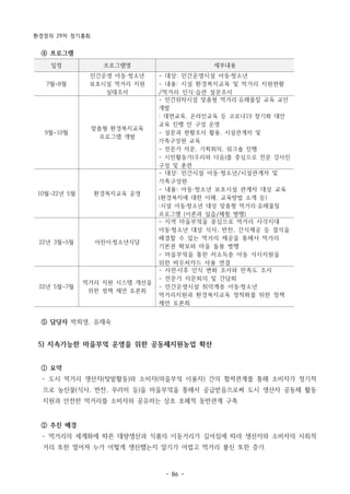 환경정의 29차 정기총회
- 86 -
일정 프로그램명 세부내용
7월~8월
민간운영 아동·청소년
보호시설 먹거리 지원
실태조사
- 대상: 민간운영시설 아동·청소년
- 내용: 시설 환경복지교육 및 먹거리 지원현황
/먹거리 인식·습관 설문조사
9월~10월
맞춤형 환경복지교육
프로그램 개발
- 민간위탁시설 맞춤형 먹거리·유해물질 교육 교안
개발
: 대면교육, 온라인교육 등 코로나19 장기화 대안
교육 진행 안 구성 운영
- 설문과 현황조사 활용, 시설관계자 및
가족구성원 교육
- 전문가 자문, 기획회의, 워크숍 진행
- 시민활동가(우리와 다음)를 중심으로 전문 강사진
구성 및 훈련
10월~22년 5월 환경복지교육 운영
- 대상: 민간시설 아동·청소년/시설관계자 및
가족구성원
- 내용: 아동·청소년 보호시설 관계자 대상 교육
(환경복지에 대한 이해, 교육방법 소개 등)
:시설 아동·청소년 대상 맞춤형 먹거리·유해물질
프로그램 (이론과 실습/체험 병행)
22년 3월~5월 어린이·청소년식당
- 지역 마을부엌을 중심으로 먹거리 사각지대
아동·청소년 대상 식사, 반찬, 간식제공 등 결식을
해결할 수 있는 먹거리 제공을 통해서 먹거리
기본권 확보와 마을 돌봄 병행
- 마을부엌을 통한 저소득층 아동 식사지원을
위한 바우처카드 사용 연결
22년 5월~7월
먹거리 지원 시스템 개선을
위한 정책 제언 토론회
- 사전·사후 인식 변화 조사와 만족도 조사
- 전문가 자문회의 및 간담회
- 민간운영시설 취약계층 아동·청소년
먹거리지원과 환경복지교육 정착화를 위한 정책
제언 토론회
④ 프로그램
⑤ 담당자 박희영, 유재숙
5) 지속가능한 마을부엌 운영을 위한 공동체지원농업 확산
① 요약
­ 도시 먹거리 생산자(텃밭활동)와 소비자(마을부엌 이용자) 간의 협력관계를 통해 소비자가 정기적
으로 농산물(식사, 반찬, 꾸러미 등)을 마을부엌을 통해서 공급받음으로써 도시 생산자 공동체 활동
지원과 안전한 먹거리를 소비자와 공유하는 상호 호혜적 동반관계 구축
② 추진 배경
­ 먹거리의 세계화에 따른 대량생산과 식품의 이동거리가 길어짐에 따라 생산자와 소비자의 사회적
거리 또한 멀어져 누가 어떻게 생산했는지 알기가 어렵고 먹거리 불신 또한 증가.
 