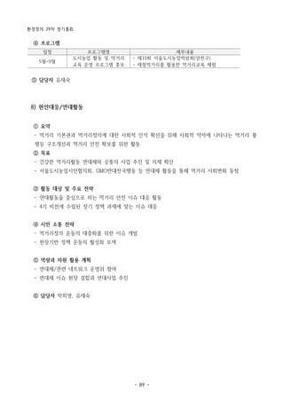 환경정의 29차 정기총회
- 89 -
일정 프로그램명 세부내용
5월~9월
도시농업 활동 및 먹거리
교육 운영 프로그램 홍보
- 제10회 서울도시농업박람회(양천구)
- 제철먹거리를 활용한 먹거리교육 체험
④ 프로그램
⑤ 담당자 유재숙
8) 현안대응/연대활동
① 요약
­ 먹거리 기본권과 먹거리정의에 대한 사회적 인식 확산을 위해 사회적 약자에 나타나는 먹거리 불
평등 구조개선과 먹거리 안전 확보를 위한 활동
② 목표
­ 건강한 먹거리활동 연대체와 공통의 사업 추진 및 의제 확산
­ 서울도시농업시민협의회, GMO반대전국행동 등 연대체 활동을 통해 먹거리 사회변화 동참
③ 활동 대상 및 주요 전략
­ 연대활동을 중심으로 하는 먹거리 안전 이슈 대응 활동
­ 4기 비전에 수립된 장기 정책 과제에 맞는 이슈 대응
④ 시민 소통 전략
­ 먹거리정의 운동의 대중화를 위한 이슈 개발
­ 현장기반 정책 운동의 활성화 모색
⑤ 역량과 자원 활용 계획
­ 연대체/관련 네트워크 운영위 참여
­ 연대체 이슈 현장 결합과 연대사업 추진
⑥ 담당자 박희영, 유재숙
 