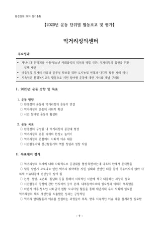 환경정의 29차 정기총회
- 9 -
Ÿ 재난시대 취약계층 아동·청소년 사회급식의 의미와 역할 진단, 먹거리정의 실현을 위한
정책 제언
Ÿ 마을부엌 먹거리 자급과 공공성 확보를 위한 도시농업 연결과 다각적 활동 사례 제시
Ÿ 지속적인 환경복지교육 활동으로 시민 참여형 운동에 대한 가치와 개념 구체화
【2020년 운동 단위별 활동보고 및 평가】
먹거리정의센터
주요성과
Ⅰ. 2020년 운동 방향 및 목표
1. 운동 방향
○ 환경정의 운동과 먹거리정의 운동의 연결
○ 먹거리정의 운동의 사회적 확산
○ 시민 참여형 운동의 활성화
2. 운동 목표
○ 환경정의 구성원 내 먹거리정의 공감대 형성
○ 먹거리정의 운동 의제의 완성도 높이기
○ 먹거리정의 관점에서 사회적 이슈 대응
○ 시민활동가와 상근활동가의 역할 정립과 성장 지원
Ⅱ. 목표대비 평가
○ 먹거리정의 의제에 대해 사회적으로 공감대를 형성·확산하는데 다소의 한계가 존재했음
○ 활동 상반기 코로나로 인한 먹거리 취약계층 지원 실태와 관련된 대응 등이 이루어지지 않아 사
회적 이슈대응에 민감성이 떨어 짐
○ 논평, 성명, 토론회, 집담회 등을 통해서 시의적인 사안에 적극 대응하는 과정이 필요
○ 시민활동가 양성에 관한 인식차이 등이 존재, 내부동력으로의 필요성과 이해가 부족했음
○ 하반기 아동·청소년 사회급식 현황 모니터링 활동을 통해 재난시대 우리 사회에 필요한
먹거리정의 제도 개선안을 도출했던 성과는 긍정적임
○ 먹거리 연대활동과 이슈를 선점하는 과정들이 부족, 향후 지속적인 이슈 대응 설계과정 필요함
 