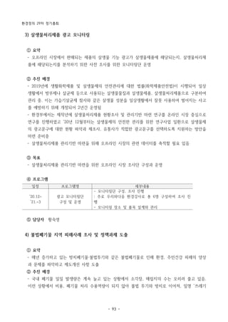 환경정의 29차 정기총회
- 93 -
일정 프로그램명 세부내용
‘20.12~
’21.~3
광고 모니터링단
구성 및 운영
- 모니터링단 구성, 조사 진행
: 주로 우리와다음 환경강사로 총 6명 구성하여 조사 진
행
- 모니터링 장소 및 품목 설계와 관리
3) 살생물처리제품 광고 모니터링
① 요약
­ 오프라인 시장에서 판매되는 제품의 살생물 기능 광고가 살생물제품에 해당되는지, 살생물처리제
품에 해당되는지를 분석하기 위한 사전 조사를 위한 모니터링단 운영
② 추진 배경
­ 2019년에 생활화학제품 및 살생물제의 안전관리에 대한 법률(화학제품안전법)이 시행되어 일상
생활에서 방부제나 살균제 등으로 사용되는 살생물물질과 살생물제품, 살생물처리제품으로 구분하여
관리 중. 이는 가습기살균제 참사와 같은 살생물 성분을 일상생활에서 잘못 사용하여 벌어지는 사고
를 예방하기 위해 개정되어 2년간 운영됨
­ 환경부에서는 제작년에 살생물처리제품 현황조사 및 관리기반 마련 연구를 온라인 시장 중심으로
연구를 진행하였고 ‘20년 12월부터는 살생물제의 안전한 관리를 위한 연구사업 일환으로 살생물제
의 광고문구에 대한 현황 파악과 제조사, 유통사가 적합한 광고문구를 선택하도록 지원하는 방안을
마련 준비중
­ 살생물처리제품 관리기반 마련을 위해 오프라인 시장의 관련 데이터를 축적할 필요 있음
③ 목표
­ 살생물처리제품 관리기반 마련을 위한 오프라인 시장 조사단 구성과 운영
④ 프로그램
⑤ 담당자 황숙영
4) 불법폐기물 지역 피해사례 조사 및 정책과제 도출
① 요약
­ 매년 증가하고 있는 방치폐기물·불법투기와 같은 불법폐기물로 인해 환경, 주민건강 피해의 양상
과 문제를 파악하고 제도개선 사항 도출
② 추진 배경
­ 국내 폐기물 일일 발생량은 계속 늘고 있는 상황에서 소각장, 매립지의 수는 오히려 줄고 있음.
이런 상황에서 비용, 폐기물 처리 수용역량이 되지 않아 불법 투기와 방치로 이어져, 일명 ‘쓰레기
 