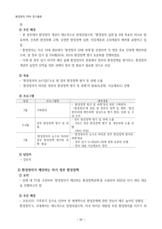 환경정의 29차 정기총회
- 97 -
일정 프로그램명 세부내용
2월 기획회의
- ‘환경정책 평가 및 과제’정리 위한 기획회의
:‘환경정의’에 관한 현 정부의 정책 및 계획, ‘환경
정의10대 제안과제’ 중심으로 평가 범위, 위원 등 구
성 논의
2~4월
정부 환경정책 평가 및 과
제
- 정부 환경정책 평가 및 과제 도출
: 4년간 정부 환경정책 평가 및 개선과제 도출 진
행
(회차 미정)
5월
‘환경정의의 눈으로 바라본
정부 환경정책 평가와 과
제’ 발표
- ‘환경정의의 눈으로 바라본 정부 환경정책 평가와
과제’발표
: 정부 임기 D-365(05.10)에 맞춰 토론회 진행
: 정리 내용 이슈레포트 정리
함
② 추진 배경
­ 현 정부에서 환경정의 개념이 제도적으로 반영되었으며, "환경정의 실현'을 4대 목표의 하나로 발
표하며, 신속한 환경피해 구제, 공정한 환경정책 실현, 민감계층과 소외계층의 배려를 표방하고 있
음.
­ 환경정의는 지난 19대 대선에서 '환경정의 10대 과제'를 선정하여 각 정당 후보 진영에 제안하였
으며, 현 정부 임기 중 2차례(2018, 2019) 환경정책 평가 토론회를 진행하였음.
­ 이에 현 정부 임기 마지막 해인 올해 환경정의의 관점에서 정부의 환경정책을 평가하고, 환경정의
개념의 실질적 안착을 위한 과제의 정리 및 발표가 필요할 것으로 보임
③ 목표
­ ‘환경정의의 눈(기준)’으로 현 정부 환경정책 평가 및 과제 도출
­ ‘환경정의가 바라본 정부의 환경정책 평가 및 과제’의 발표(토론회, 이슈레포트) 진행
④ 프로그램
⑤ 담당자
- 강보석
2) 환경정의가 제안하는 차기 정부 환경정책
① 요약
­ 단체 내 TF를 구성하여 '환경정의가 제안하는 환경정책과제'를 수립하여 2022년 차기 대선 대응
을 진행하고자 함
② 추진 배경
­ 코로나19, 기후위기 등으로 인하여 전 세계적으로 환경문제에 관한 관심이 매우 높아진 상황임. '
환경정의'도 국내에서는 제도적으로 반영되었으며, 미국 바이든 대통령 또한 환경정의를 지키기 위
 