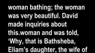 woman bathing; the woman
was very beautiful. David
made inquiries about
this.woman and was told,
‘Why, that is Bathsheba,
Eliam’s daughter, the wife of
 