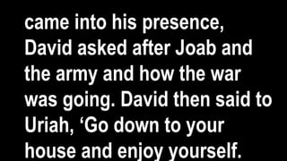 came into his presence,
David asked after Joab and
the army and how the war
was going. David then said to
Uriah, ‘Go down to your
house and enjoy yourself.
 