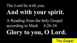 The Lord be with you.
And with your spirit.
A Reading from the holy Gospel
according to Mark 4:26-34
Glory to you, O Lord.
The Gospel
 