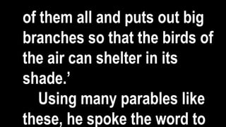 of them all and puts out big
branches so that the birds of
the air can shelter in its
shade.’
Using many parables like
these, he spoke the word to
 