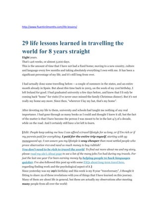 http://www.fluentin3months.com/life-lessons/ 
29 life lessons learned in travelling the 
world for 8 years straight 
Eight years. 
That’s 416 weeks, or almost 3,000 days. 
This is the amount of time that I have not had a fixed home; moving to a new country, culture 
and language every few months and taking absolutely everything I own with me. It has been a 
significant percentage of my life, and it’s still long from over. 
I had actually done some travelling before – a couple of summers in the states, and an entire 
month already in Spain. But about this time back in 2003, on the week of my 21st birthday, I 
left Ireland for good. I had graduated university a few days before, and knew that I’d only be 
coming back “home” for visits (I’ve never once missed the family Christmas dinner). But it’s not 
really my home any more. Since then, “wherever I lay my hat, that’s my home”. 
After devoting my life to them, university and schools had taught me nothing of any real 
importance. I had gone through as many books as I could and thought I knew it all, but the fact 
of the matter is that I have become the person I was meant to be in the last 4/5 of a decade, 
while on the road. And I certainly still have a lot left to learn. 
[Edit: People keep asking me how I can afford a travel lifestyle for so long, or if I'm rich or if 
my parents paid for everything. I paid for the entire trip myself, starting with no 
moneysaved up; I can assure you my lifestyle is way cheaper than most settled people who 
prove observation #10 and need so much money to buy rubbish! 
You don't need to be rich to travel the world. To find out more about me and my story, 
please read my site's About page to see a list of the many jobs I've had during my travels. For 
just the last one year I've been earning money by helping people to hack languages 
quicker. I've also followed this post up with some FAQs about long-term travel here, 
regarding finding work and the psychological aspect of it.] 
Since yesterday was my 29th birthday and this week is my 8 year “travelversary”, I thought it 
fitting to share 29 of these revelations with you of things that I have learned on this journey. 
Many of them are about life in general, but these are actually my observations after meeting 
many people from all over the world: 
 