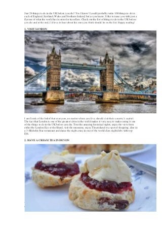 Just 29 things to do in the UK before you die? Yes I know! I could probably write 100 things to do in
each of England, Scotland, Wales and Northern Ireland, but as you know, I like to tease you with just a
flavour of what the world has in store for travellers. Check out the list of things to do in the UK before
you die and at the end, I’d love to hear about the ones you think should be on the list. Happy reading!
1. VISIT LONDON

I am firmly of the belief that everyone, no matter where you live, should visit their country’s capital.
The fact that London is one of the greatest cities in the world makes it very easy to make seeing it one
of the things to do in the UK before you die. Tour the amazing historical sights, enjoy the view from
either the London Eye or the Shard, visit the museums, enjoy Theatreland or a spot of shopping, dine in
a 3-Michelin Star restaurant and dance the night away in one of the world class nightclubs with top
DJs.
2. HAVE A CREAM TEA IN DEVON

You will find a traditional cream tea in many places, particularly in the southern and western counties
of England, but their spiritual home is in Devon. Why? Because Devon is where they make the best

 