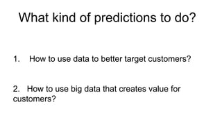 What kind of predictions to do?
1. How to use data to better target customers?
2. How to use big data that creates value for
customers?
 