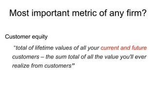 Most important metric of any firm?
“total of lifetime values of all your current and future
customers – the sum total of all the value you'll ever
realize from customers”
Customer equity
 