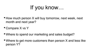 If you know…
•How much person X will buy tomorrow, next week, next
month and next year?
•Compare X vs Y
•Where to spend our marketing and sales budget?
•Where to get more customers than person X and less like
person Y?
 
