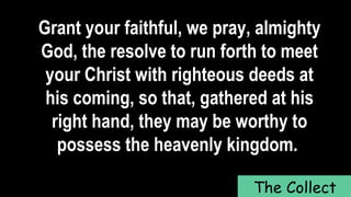 Grant your faithful, we pray, almighty
God, the resolve to run forth to meet
your Christ with righteous deeds at
his coming, so that, gathered at his
right hand, they may be worthy to
possess the heavenly kingdom.
The Collect
 