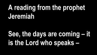 A reading from the prophet
Jeremiah
See, the days are coming – it
is the Lord who speaks –
 