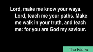 Lord, make me know your ways.
Lord, teach me your paths. Make
me walk in your truth, and teach
me: for you are God my saviour.
The Psalm
 
