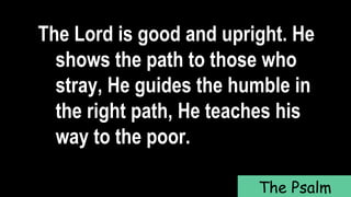 The Lord is good and upright. He
shows the path to those who
stray, He guides the humble in
the right path, He teaches his
way to the poor.
The Psalm
 