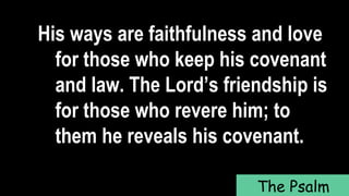 His ways are faithfulness and love
for those who keep his covenant
and law. The Lord’s friendship is
for those who revere him; to
them he reveals his covenant.
The Psalm
 