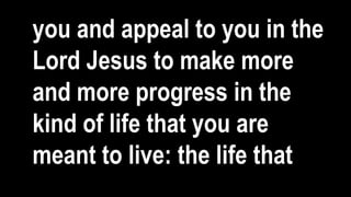 you and appeal to you in the
Lord Jesus to make more
and more progress in the
kind of life that you are
meant to live: the life that
 