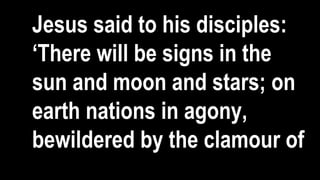 Jesus said to his disciples:
‘There will be signs in the
sun and moon and stars; on
earth nations in agony,
bewildered by the clamour of
 