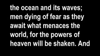 the ocean and its waves;
men dying of fear as they
await what menaces the
world, for the powers of
heaven will be shaken. And
 