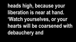heads high, because your
liberation is near at hand.
‘Watch yourselves, or your
hearts will be coarsened with
debauchery and
 