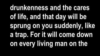 drunkenness and the cares
of life, and that day will be
sprung on you suddenly, like
a trap. For it will come down
on every living man on the
 