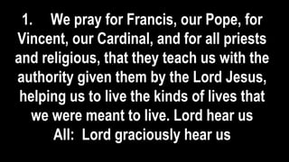 1. We pray for Francis, our Pope, for
Vincent, our Cardinal, and for all priests
and religious, that they teach us with the
authority given them by the Lord Jesus,
helping us to live the kinds of lives that
we were meant to live. Lord hear us
All: Lord graciously hear us
 