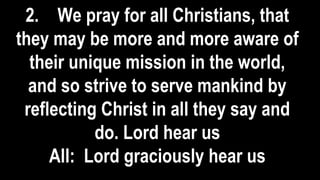 2. We pray for all Christians, that
they may be more and more aware of
their unique mission in the world,
and so strive to serve mankind by
reflecting Christ in all they say and
do. Lord hear us
All: Lord graciously hear us
 