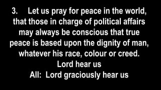 3. Let us pray for peace in the world,
that those in charge of political affairs
may always be conscious that true
peace is based upon the dignity of man,
whatever his race, colour or creed.
Lord hear us
All: Lord graciously hear us
 