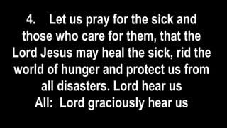 4. Let us pray for the sick and
those who care for them, that the
Lord Jesus may heal the sick, rid the
world of hunger and protect us from
all disasters. Lord hear us
All: Lord graciously hear us
 