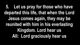 5. Let us pray for those who have
departed this life, that when the Lord
Jesus comes again, they may be
reunited with him in his everlasting
Kingdom. Lord hear us
All: Lord graciously hear us
 