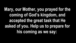 Mary, our Mother, you prayed for the
coming of God’s kingdom, and
accepted the great task that He
asked of you. Help us to prepare for
his coming as we say:
 