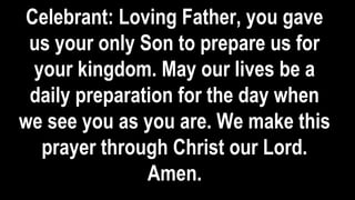 Celebrant: Loving Father, you gave
us your only Son to prepare us for
your kingdom. May our lives be a
daily preparation for the day when
we see you as you are. We make this
prayer through Christ our Lord.
Amen.
 
