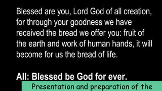 Blessed are you, Lord God of all creation,
for through your goodness we have
received the bread we offer you: fruit of
the earth and work of human hands, it will
become for us the bread of life.
All: Blessed be God for ever.
Presentation and preparation of the
 
