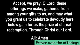Accept, we pray, O Lord, these
offerings we make, gathered from
among your gifts to us, and may what
you grant us to celebrate devoutly here
below gain for us the prize of eternal
redemption. Through Christ our Lord.
All: Amen
Prayer over the offerings
 