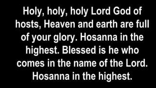 Holy, holy, holy Lord God of
hosts, Heaven and earth are full
of your glory. Hosanna in the
highest. Blessed is he who
comes in the name of the Lord.
Hosanna in the highest.
 