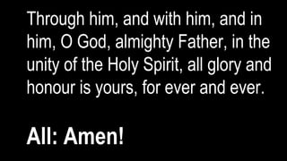 Through him, and with him, and in
him, O God, almighty Father, in the
unity of the Holy Spirit, all glory and
honour is yours, for ever and ever.
All: Amen!
 