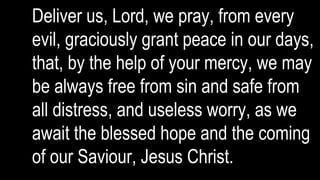 Deliver us, Lord, we pray, from every
evil, graciously grant peace in our days,
that, by the help of your mercy, we may
be always free from sin and safe from
all distress, and useless worry, as we
await the blessed hope and the coming
of our Saviour, Jesus Christ.
 