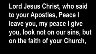 Lord Jesus Christ, who said
to your Apostles, Peace I
leave you, my peace I give
you, look not on our sins, but
on the faith of your Church,
 