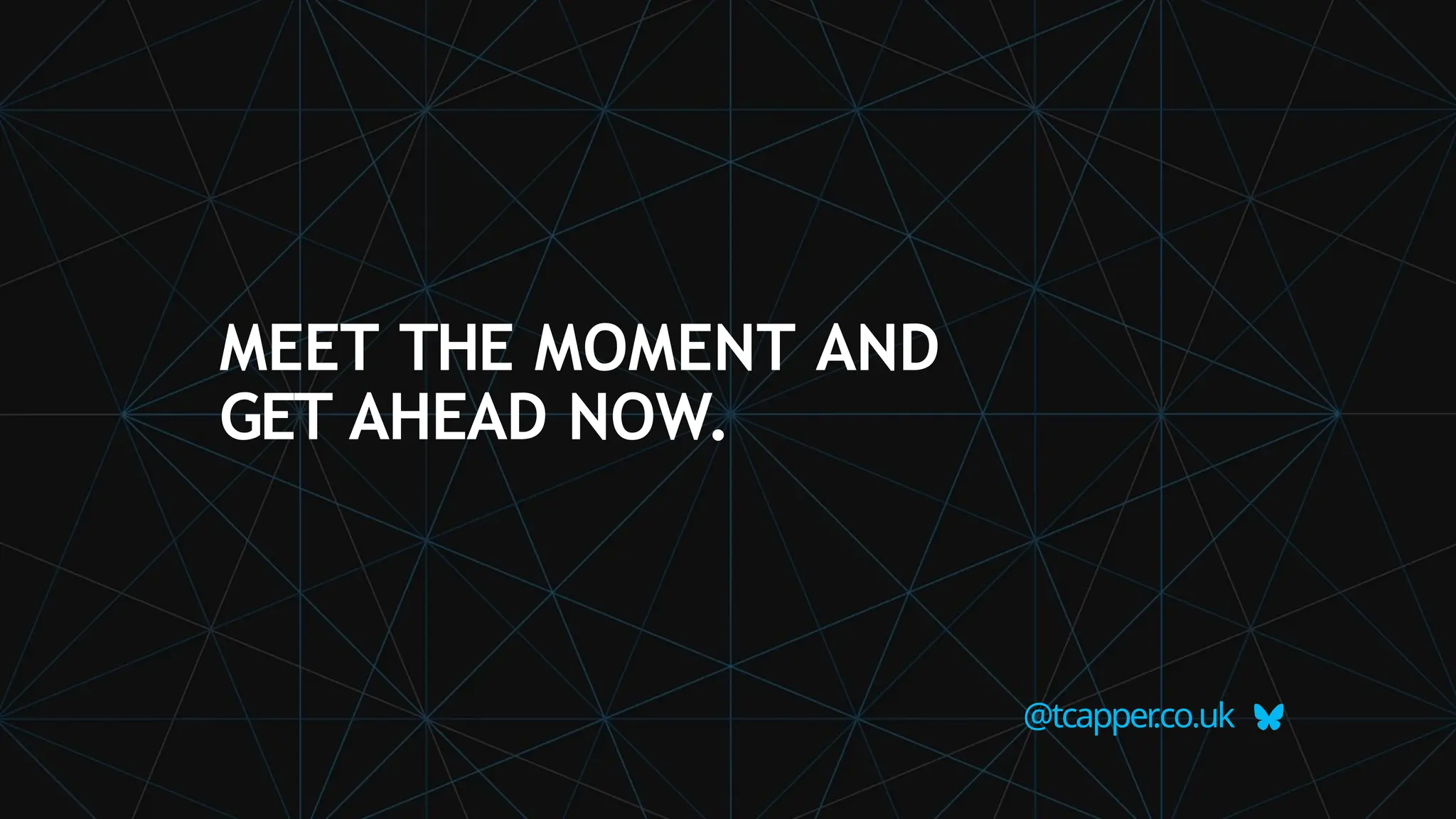 MEET THE MOMENT AND
GET AHEAD NOW.
@tcapper
.co.uk
 