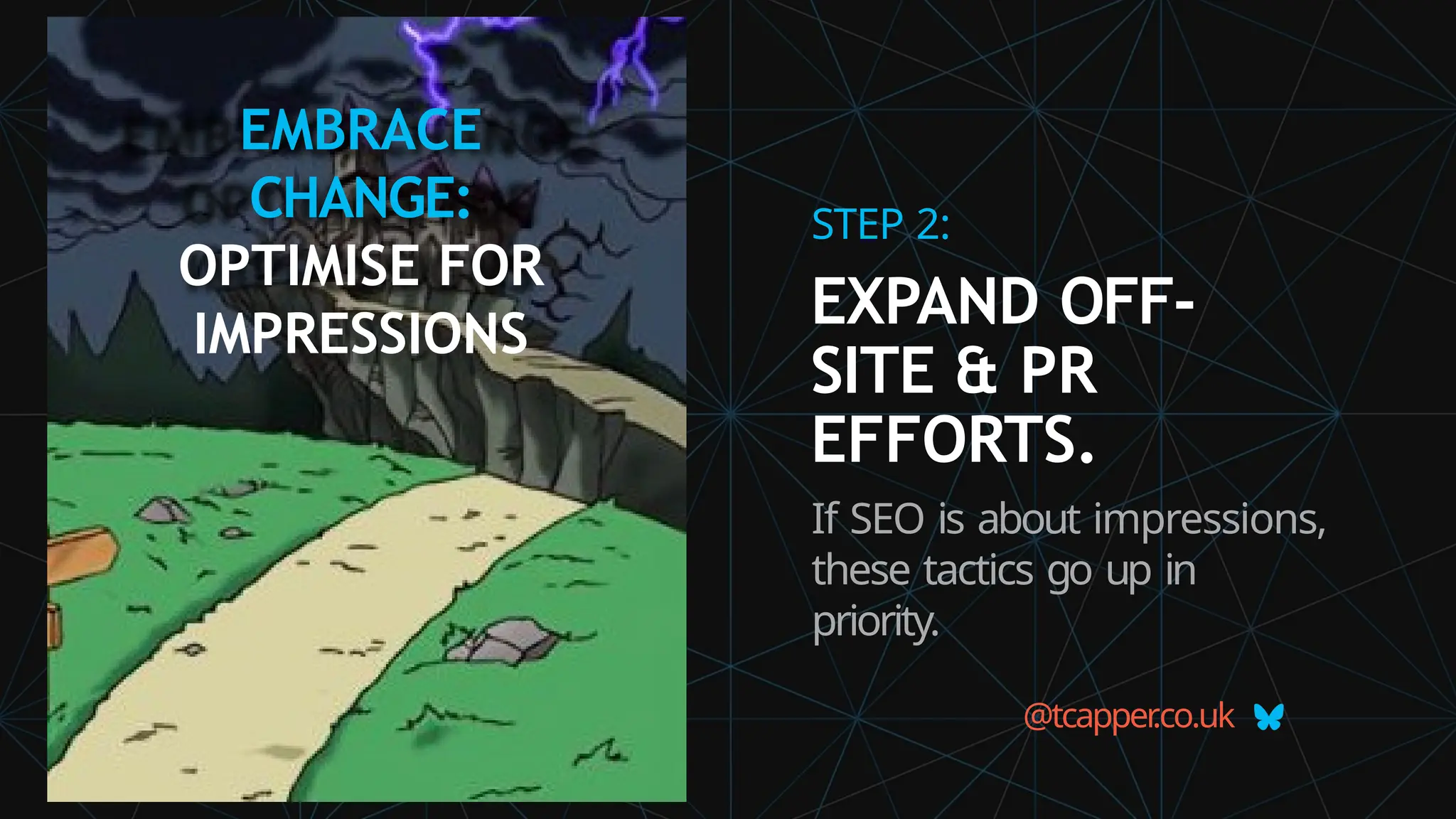 EMBRACE
CHANGE:
OPTIMISE FOR
IMPRESSIONS
@tcapper
.co.uk
STEP 2:
EXPAND OFF-
SITE & PR
EFFORTS.
If SEO is about impressions,
these tactics go up in
priority.
 
