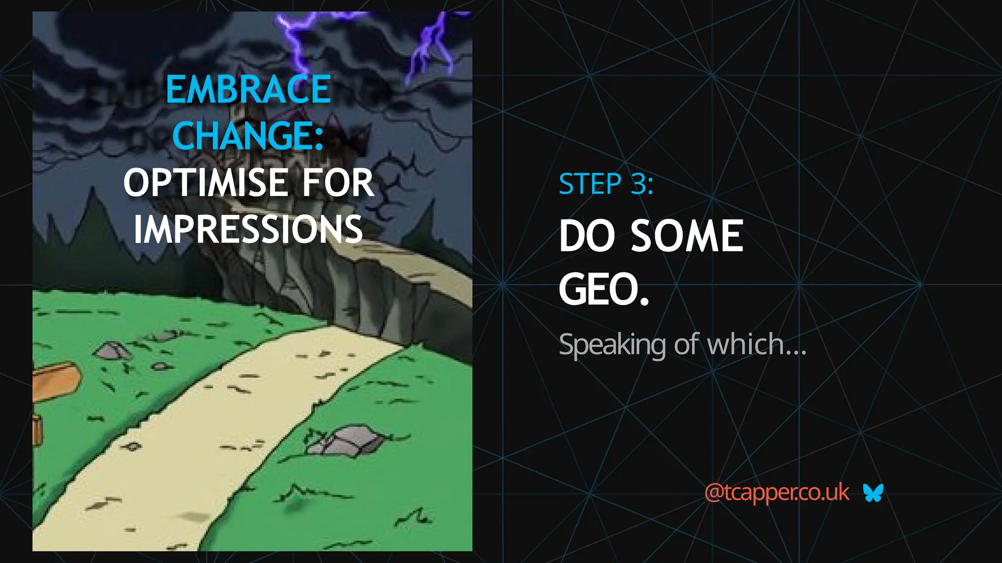 EMBRACE
CHANGE:
OPTIMISE FOR
IMPRESSIONS
@tcapper
.co.uk
STEP 3:
DO SOME
GEO.
Speaking of which…
 