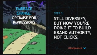 EMBRACE
CHANGE:
OPTIMISE FOR
IMPRESSIONS
@tcapper
.co.uk
STEP 1:
STILL DIVERSIFY,
BUT NOW YOU’RE
DOING IT TO BUILD
BRAND AUTHORITY,
NOT CLICKS.
 