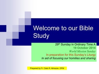 Welcome to our Bible 
Study 
29th Sunday in Ordinary Time A 
19 October 2014 
World Mission Sunday 
In preparation for this Sunday’s Liturgy 
In aid of focusing our homilies and sharing 
Prepared by Fr. Cielo R. Almazan, OFM 
 