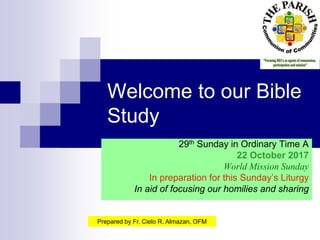 Welcome to our Bible
Study
29th Sunday in Ordinary Time A
22 October 2017
World Mission Sunday
In preparation for this Sunday’s Liturgy
In aid of focusing our homilies and sharing
Prepared by Fr. Cielo R. Almazan, OFM
 